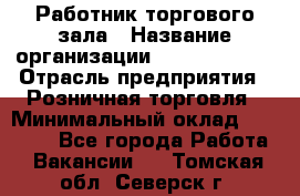 Работник торгового зала › Название организации ­ Team PRO 24 › Отрасль предприятия ­ Розничная торговля › Минимальный оклад ­ 25 000 - Все города Работа » Вакансии   . Томская обл.,Северск г.